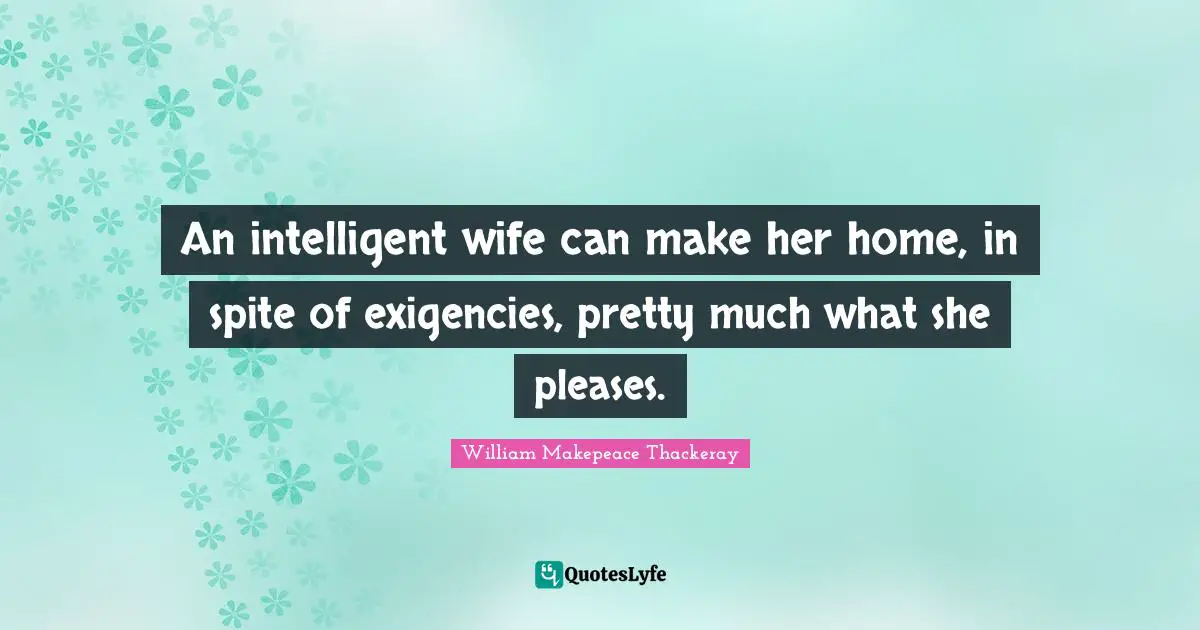 An intelligent wife can make her home, in spite of exigencies, pretty much what she pleases.