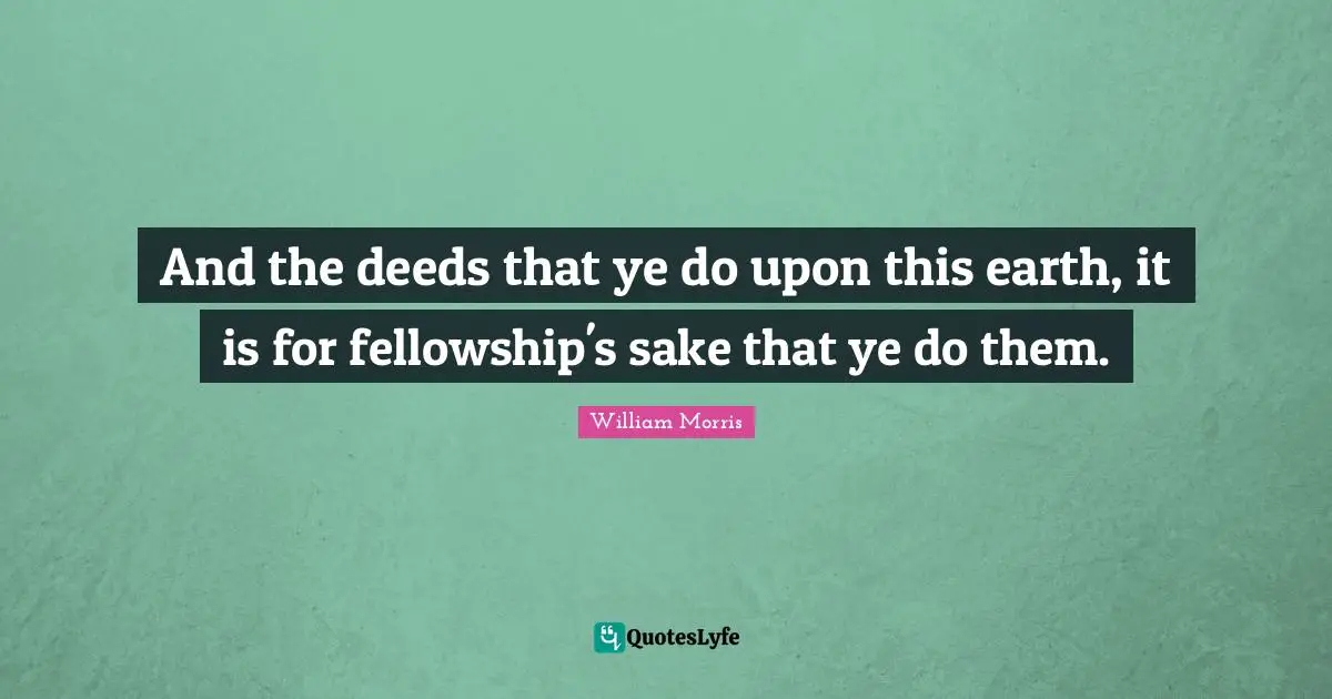 William Morris Quotes: "And the deeds that ye do upon this earth, it is for fellowship's sake that ye do them."