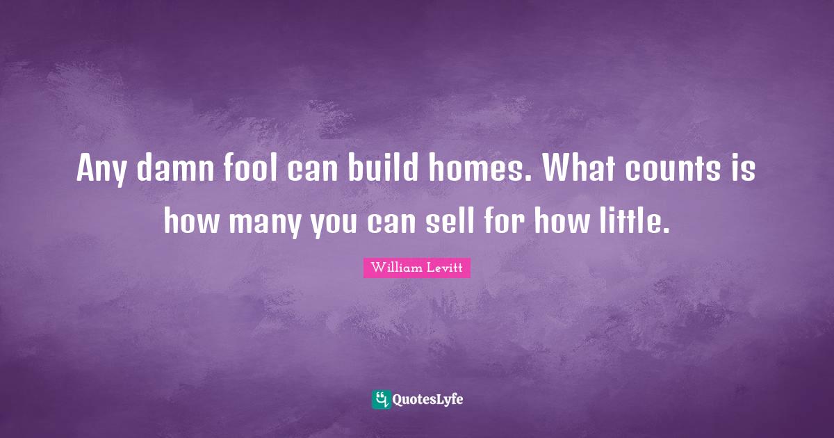 Any damn fool can build homes. What counts is how many you can sell fo