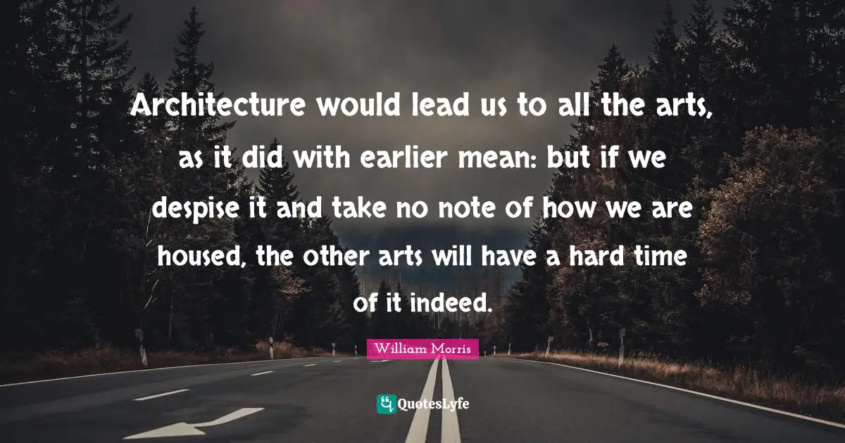 William Morris Quotes: "Architecture would lead us to all the arts, as it did with earlier mean: but if we despise it and take no note of how we are housed, the other arts will have a hard time of it indeed."