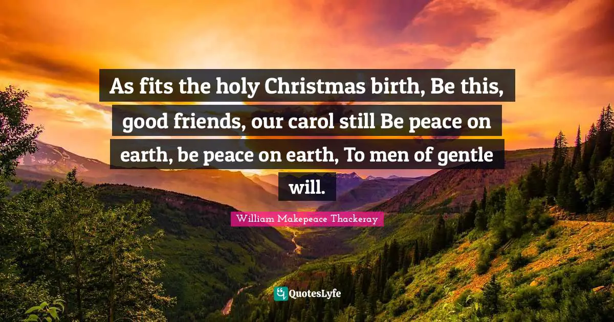 As fits the holy Christmas birth, Be this, good friends, our carol still Be peace on earth, be peace on earth, To men of gentle will.