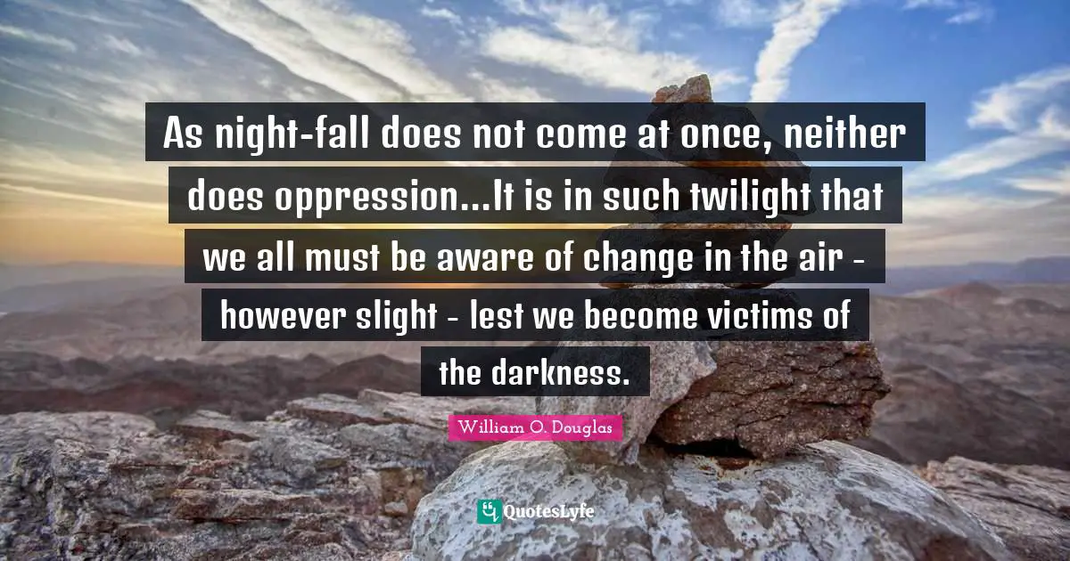 As night-fall does not come at once, neither does oppression...It is in such twilight that we all must be aware of change in the air - however slight - lest we become victims of the darkness.