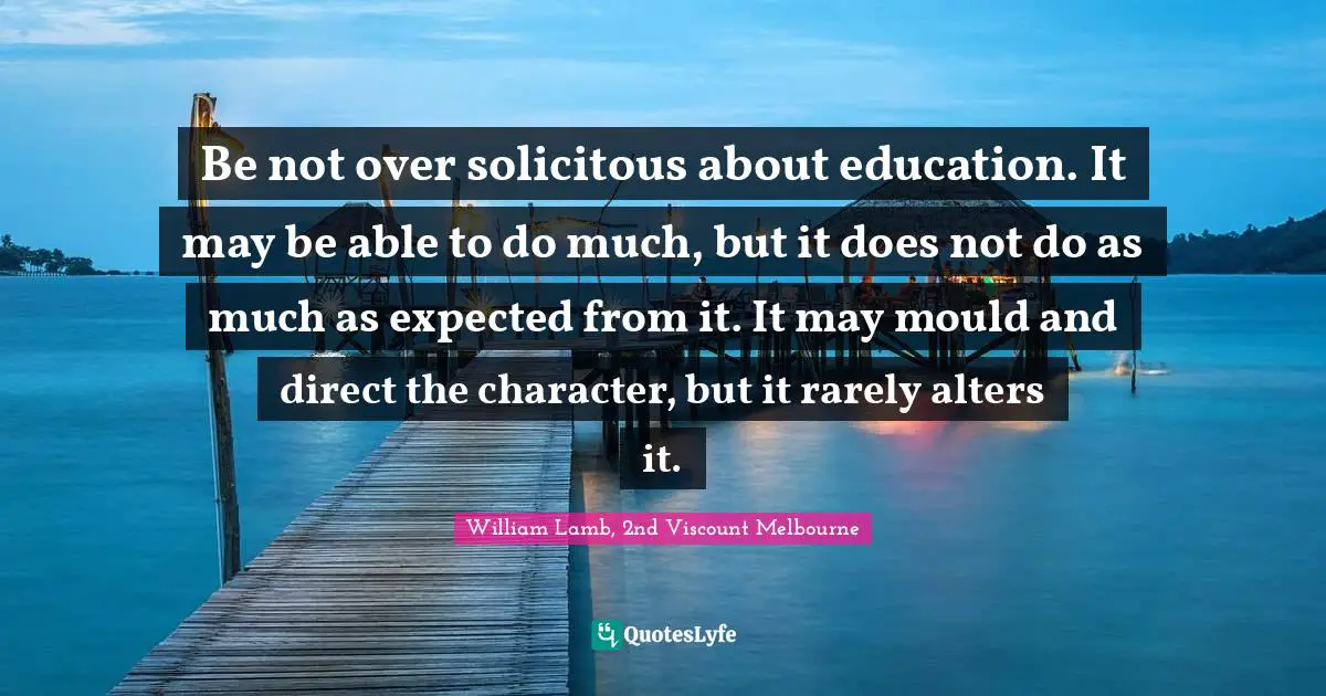 Be not over solicitous about education. It may be able to do much, but it does not do as much as expected from it. It may mould and direct the character, but it rarely alters it.