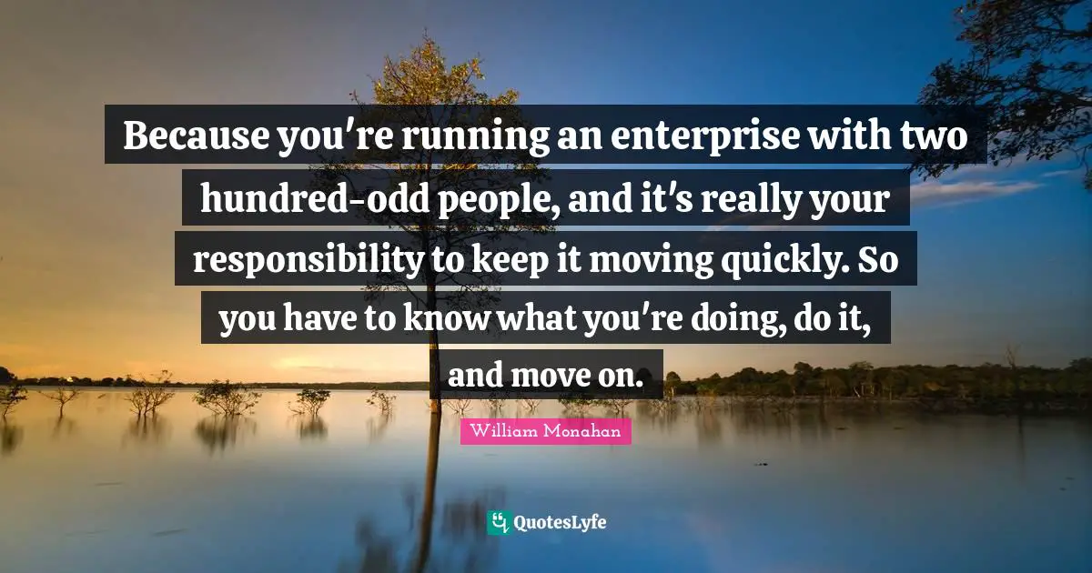 Because you're running an enterprise with two hundred-odd people, and it's really your responsibility to keep it moving quickly. So you have to know what you're doing, do it, and move on.