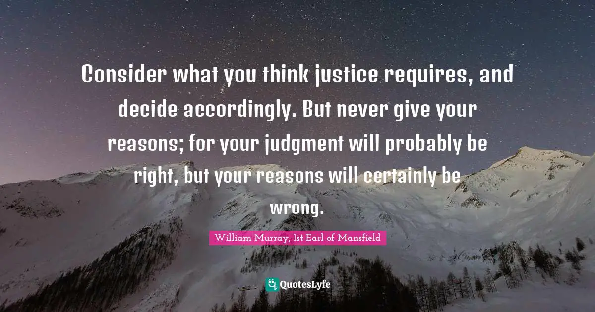 Consider what you think justice requires, and decide accordingly. But never give your reasons; for your judgment will probably be right, but your reasons will certainly be wrong.