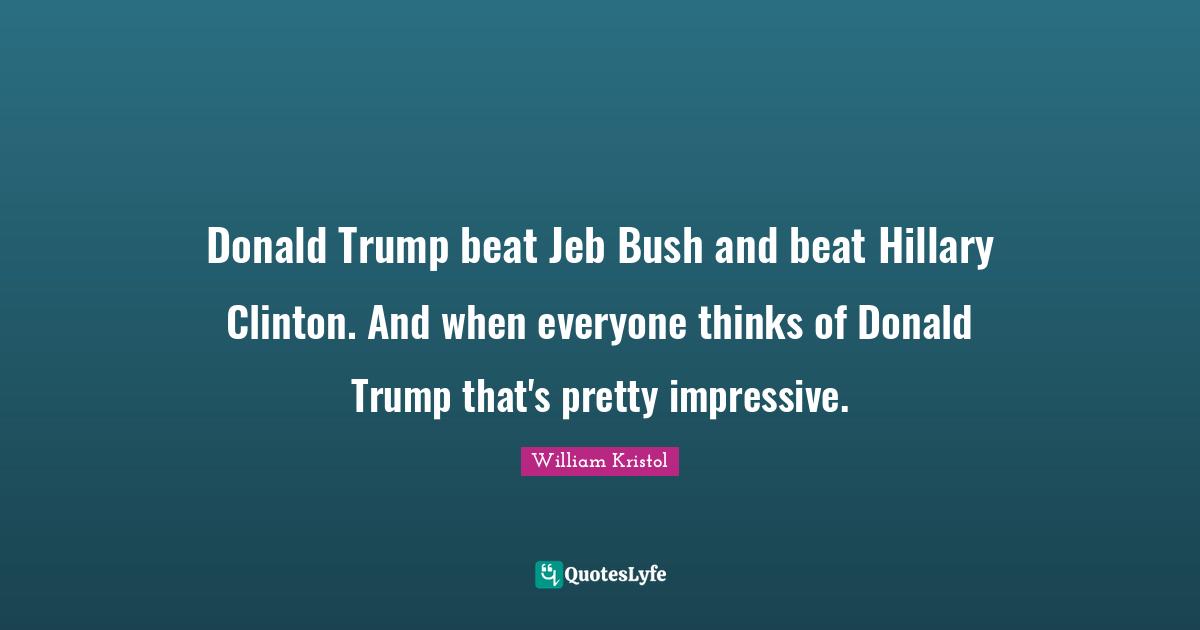 William Kristol Quotes: "Donald Trump beat Jeb Bush and beat Hillary Clinton. And when everyone thinks of Donald Trump that's pretty impressive."