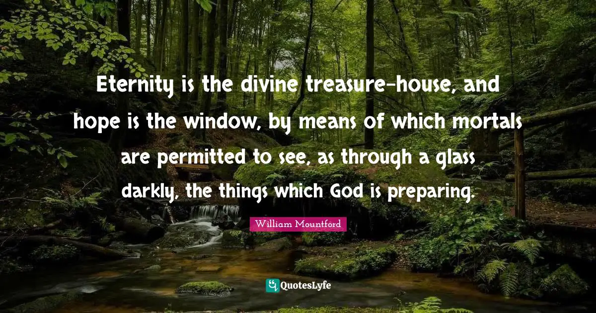 William Mountford Quotes: "Eternity is the divine treasure-house, and hope is the window, by means of which mortals are permitted to see, as through a glass darkly, the things which God is preparing."