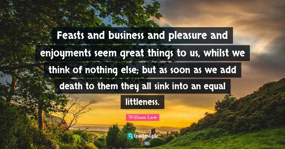 Feasts and business and pleasure and enjoyments seem great things to us, whilst we think of nothing else; but as soon as we add death to them they all sink into an equal littleness.
