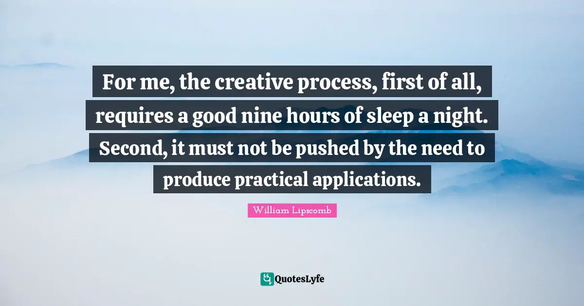 For me, the creative process, first of all, requires a good nine hours of sleep a night. Second, it must not be pushed by the need to produce practical applications.
