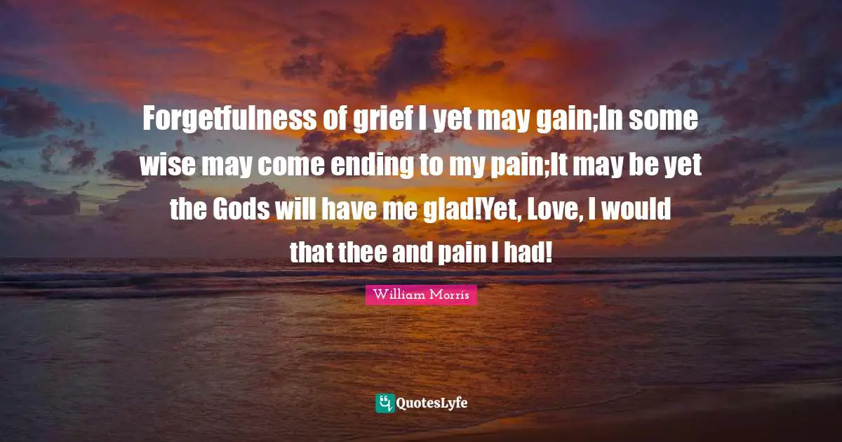 Forgetfulness of grief I yet may gain;In some wise may come ending to my pain;It may be yet the Gods will have me glad!Yet, Love, I would that thee and pain I had!