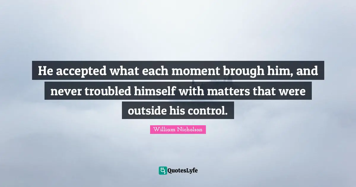 William Nicholson Quotes: "He accepted what each moment brough him, and never troubled himself with matters that were outside his control."