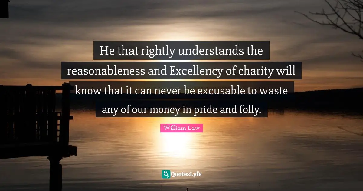 He that rightly understands the reasonableness and Excellency of charity will know that it can never be excusable to waste any of our money in pride and folly.