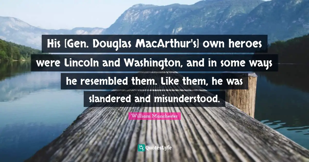 Macarthur Quotes: "His [Gen. Douglas MacArthur's] own heroes were Lincoln and Washington, and in some ways he resembled them. Like them, he was slandered and misunderstood."