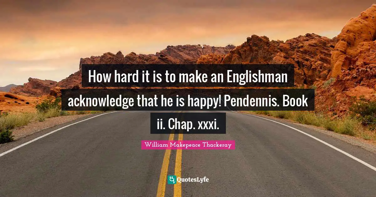 William Makepeace Thackeray Quotes: "How hard it is to make an Englishman acknowledge that he is happy! Pendennis. Book ii. Chap. xxxi."