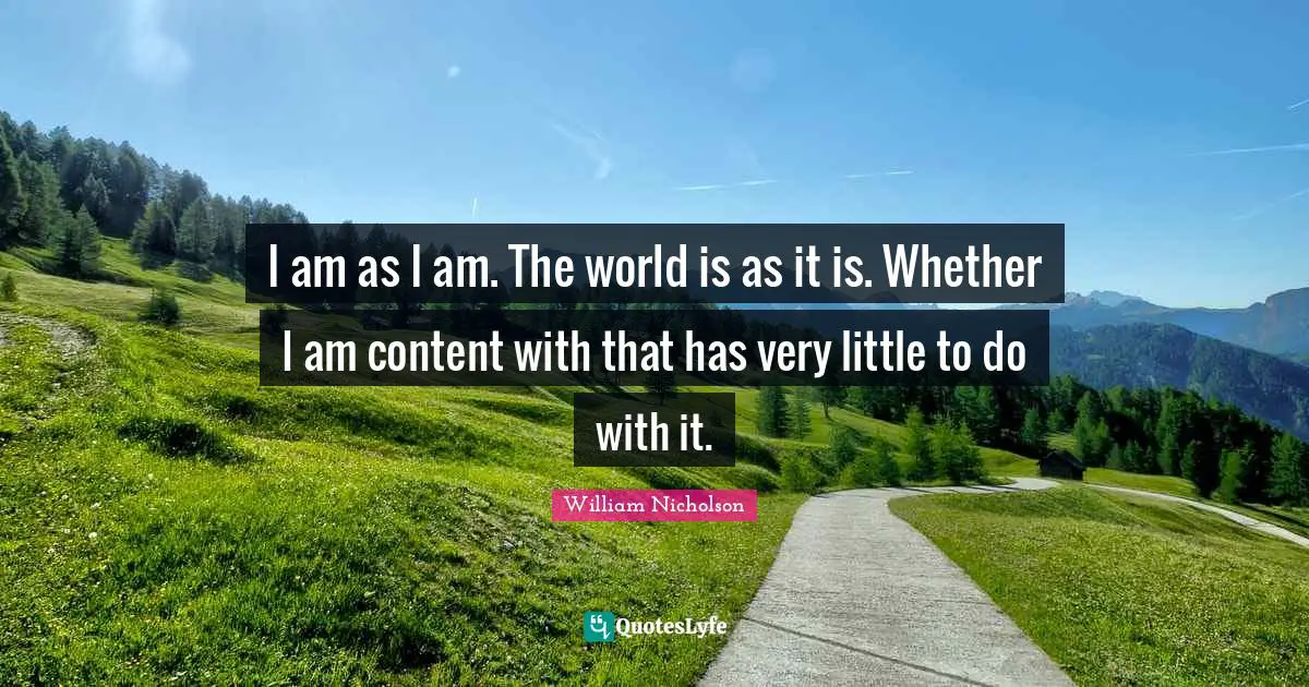William Nicholson Quotes: "I am as I am. The world is as it is. Whether I am content with that has very little to do with it."