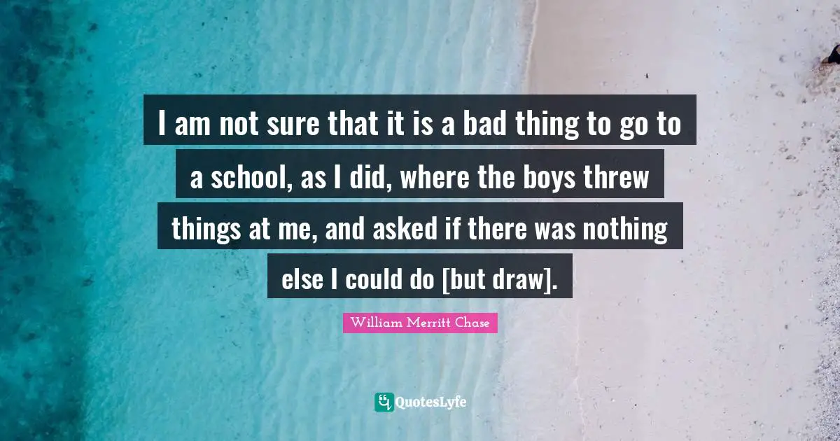 I am not sure that it is a bad thing to go to a school, as I did, where the boys threw things at me, and asked if there was nothing else I could do [but draw].