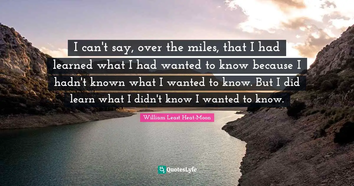 I can't say, over the miles, that I had learned what I had wanted to know because I hadn't known what I wanted to know. But I did learn what I didn't know I wanted to know.