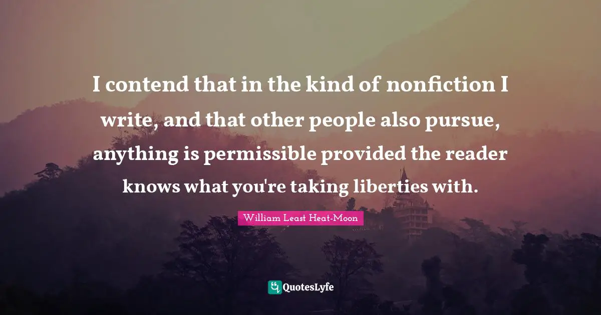 I contend that in the kind of nonfiction I write, and that other people also pursue, anything is permissible provided the reader knows what you're taking liberties with.