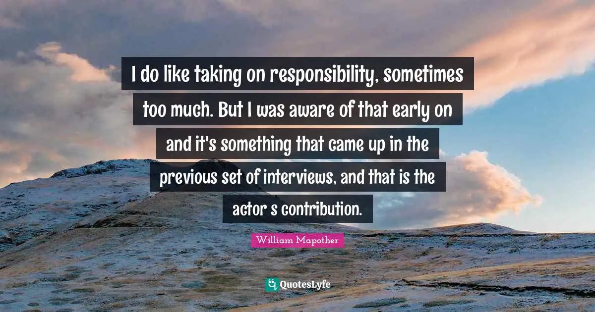 I do like taking on responsibility, sometimes too much. But I was aware of that early on and it's something that came up in the previous set of interviews, and that is the actor‛s contribution.