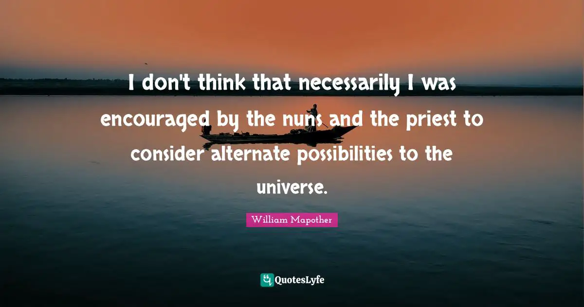 I don't think that necessarily I was encouraged by the nuns and the priest to consider alternate possibilities to the universe.