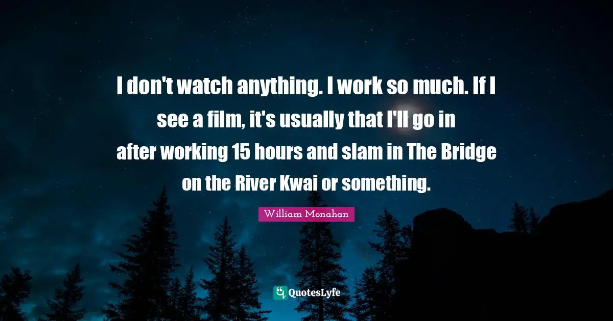 I don't watch anything. I work so much. If I see a film, it's usually that I'll go in after working 15 hours and slam in The Bridge on the River Kwai or something.
