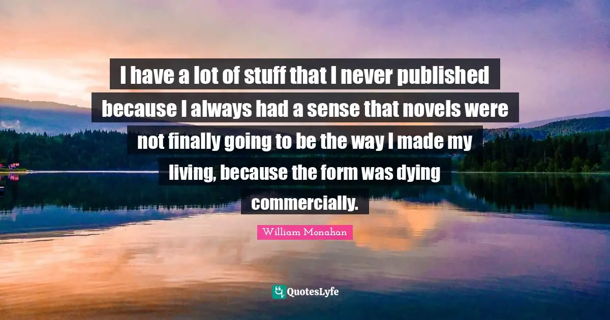 I have a lot of stuff that I never published because I always had a sense that novels were not finally going to be the way I made my living, because the form was dying commercially.