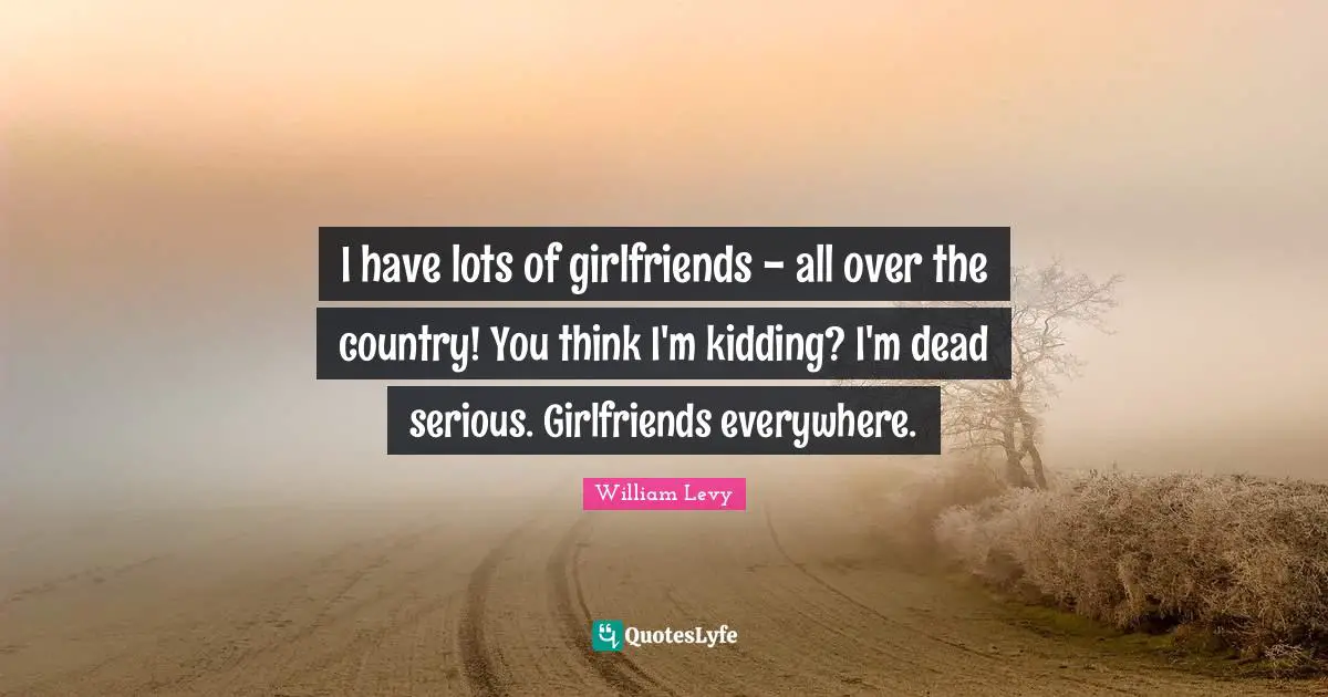 I have lots of girlfriends - all over the country! You think I'm kidding? I'm dead serious. Girlfriends everywhere.