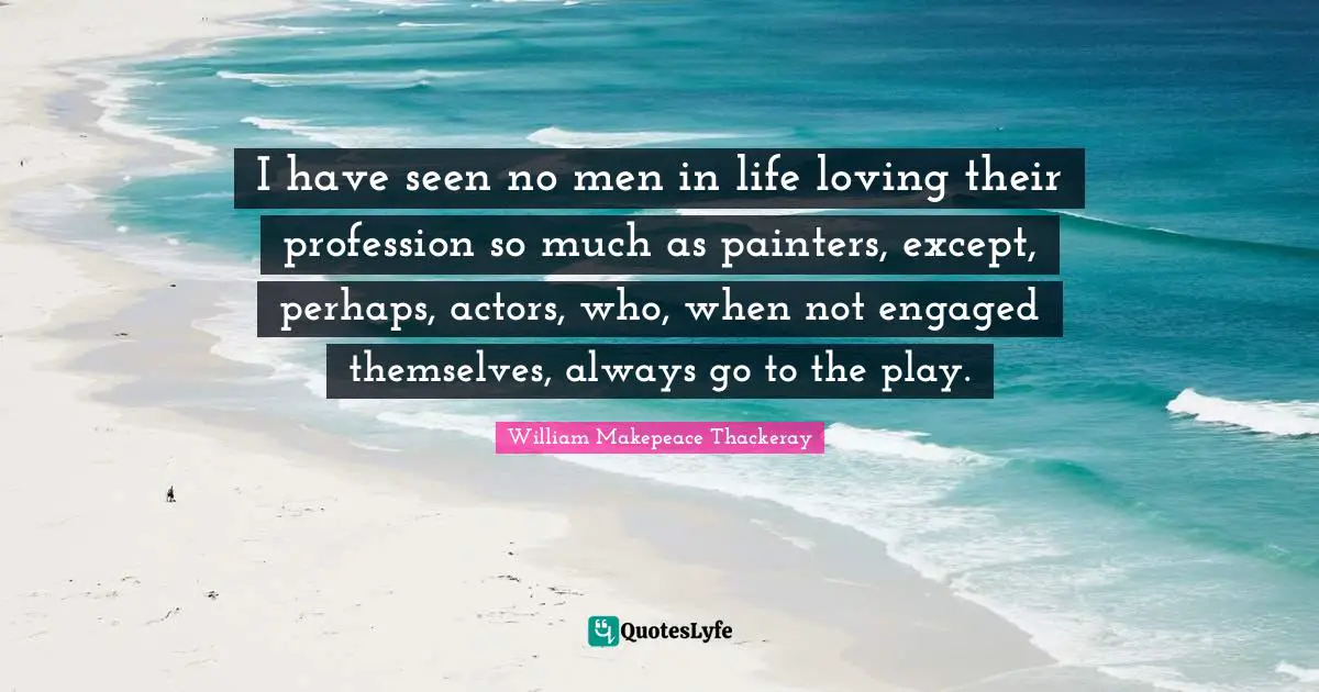 I have seen no men in life loving their profession so much as painters, except, perhaps, actors, who, when not engaged themselves, always go to the play.