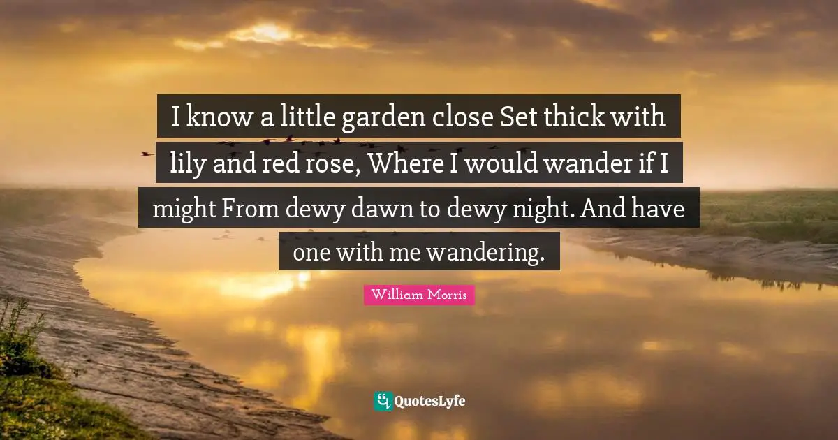 William Morris Quotes: "I know a little garden close Set thick with lily and red rose, Where I would wander if I might From dewy dawn to dewy night. And have one with me wandering."