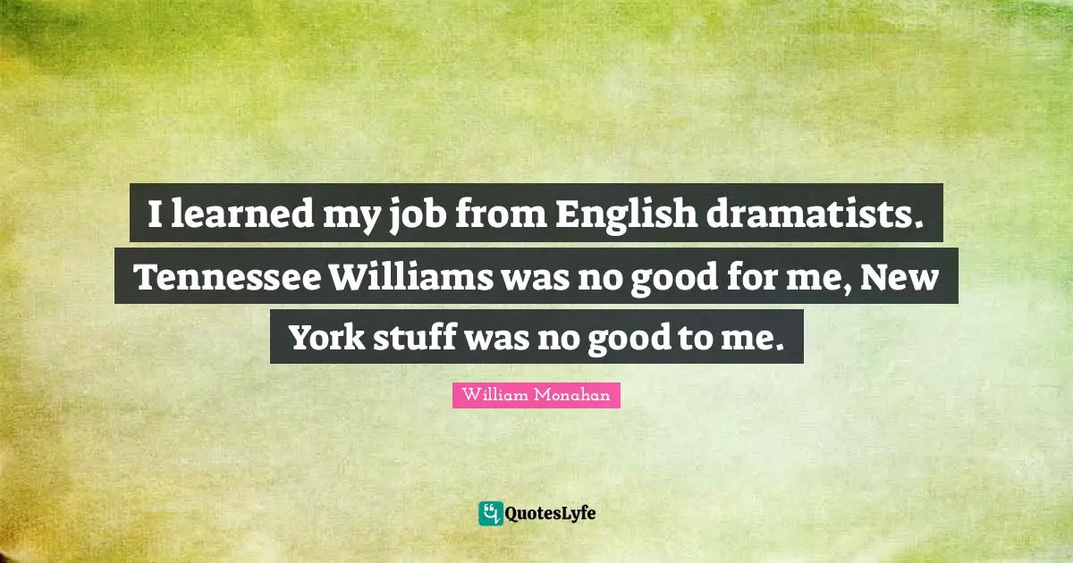 I learned my job from English dramatists. Tennessee Williams was no good for me, New York stuff was no good to me.