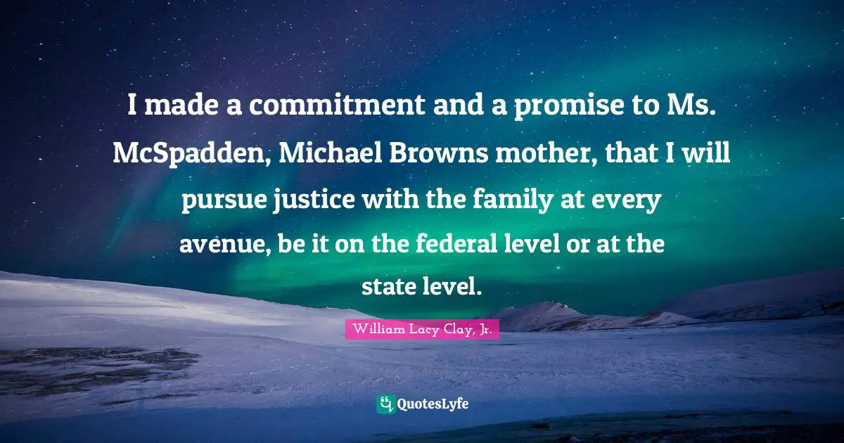I made a commitment and a promise to Ms. McSpadden, Michael Browns mother, that I will pursue justice with the family at every avenue, be it on the federal level or at the state level.