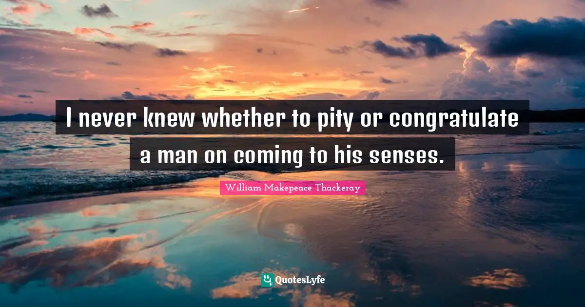 William Makepeace Thackeray Quotes: "I never knew whether to pity or congratulate a man on coming to his senses."