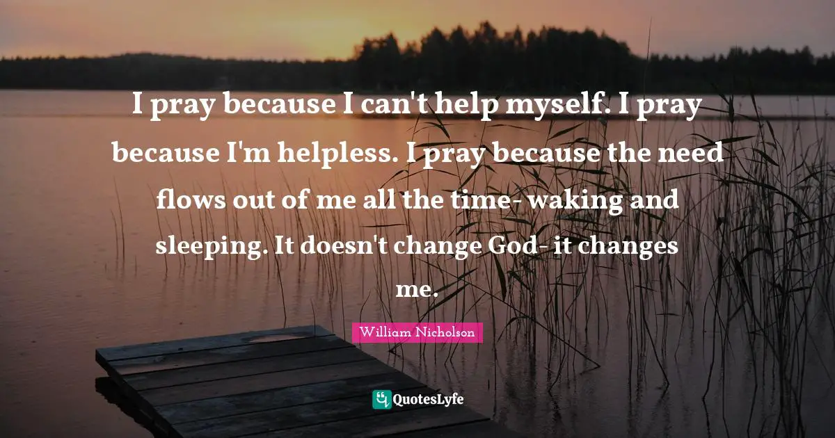 William Nicholson Quotes: "I pray because I can't help myself. I pray because I'm helpless. I pray because the need flows out of me all the time- waking and sleeping. It doesn't change God- it changes me."