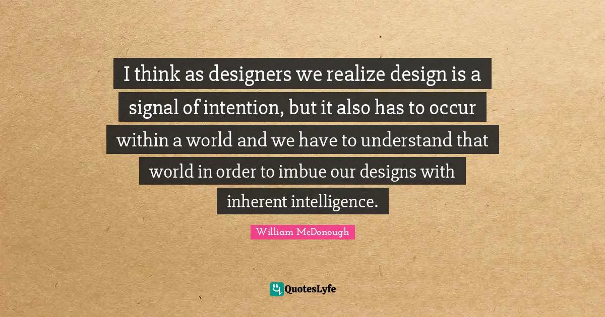 I think as designers we realize design is a signal of intention, but it also has to occur within a world and we have to understand that world in order to imbue our designs with inherent intelligence.