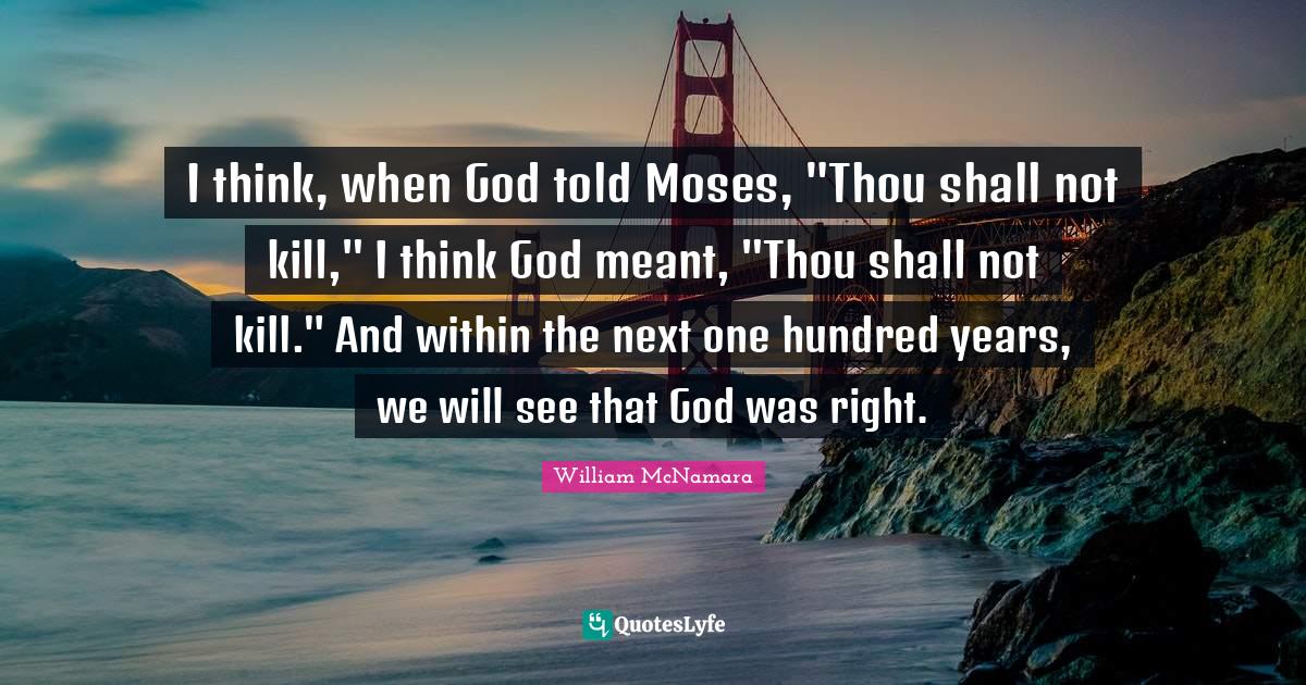 I think, when God told Moses, "Thou shall not kill," I think God meant, "Thou shall not kill." And within the next one hundred years, we will see that God was right.