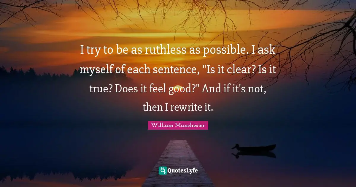I try to be as ruthless as possible. I ask myself of each sentence, "Is it clear? Is it true? Does it feel good?" And if it's not, then I rewrite it.