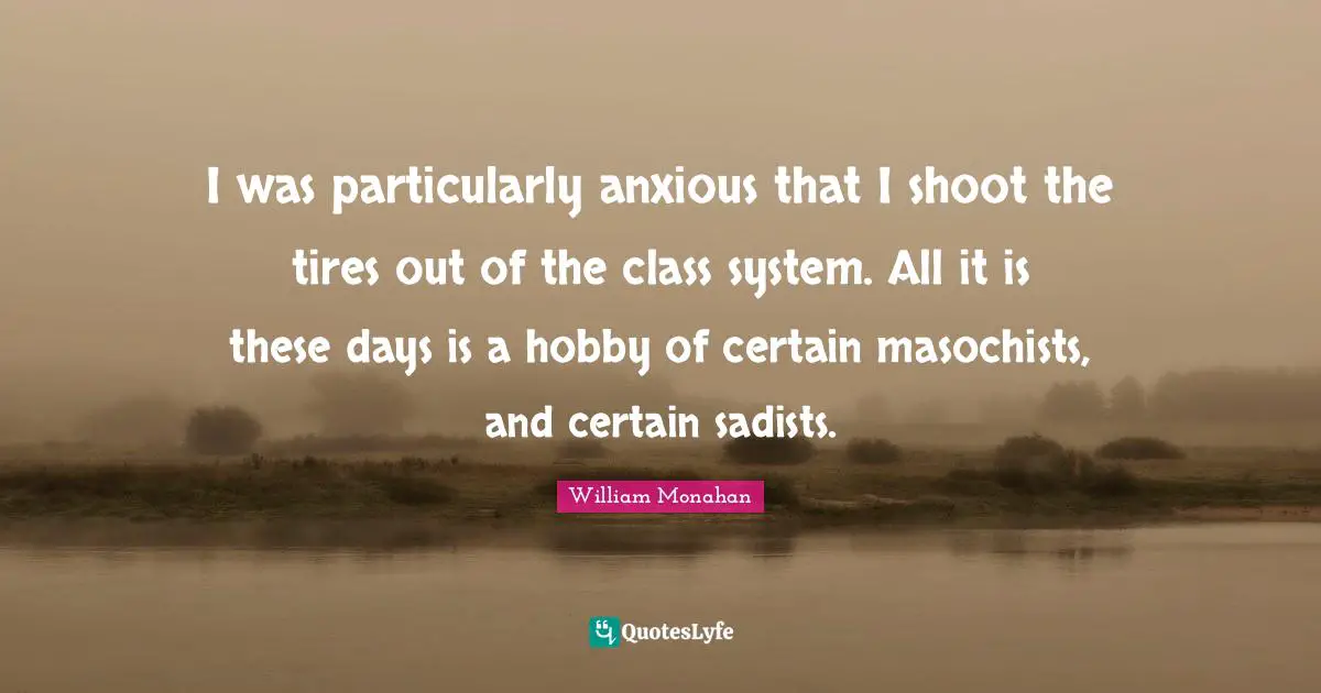 I was particularly anxious that I shoot the tires out of the class system. All it is these days is a hobby of certain masochists, and certain sadists.