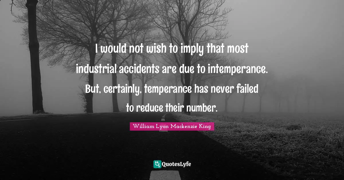 I would not wish to imply that most industrial accidents are due to intemperance. But, certainly, temperance has never failed to reduce their number.