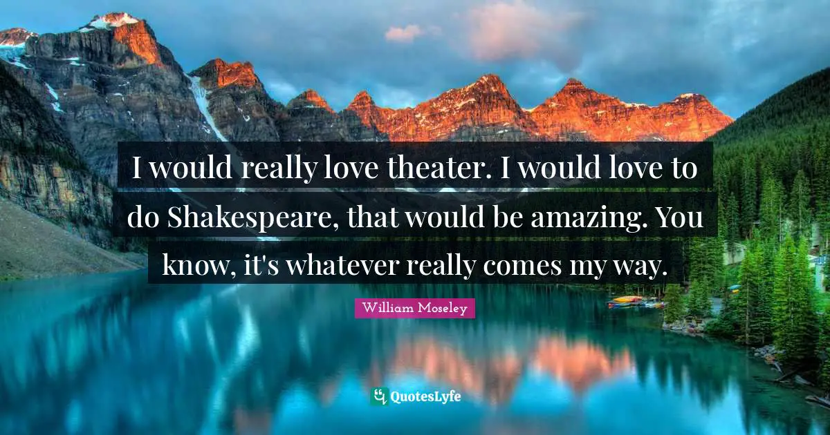 I would really love theater. I would love to do Shakespeare, that would be amazing. You know, it's whatever really comes my way.