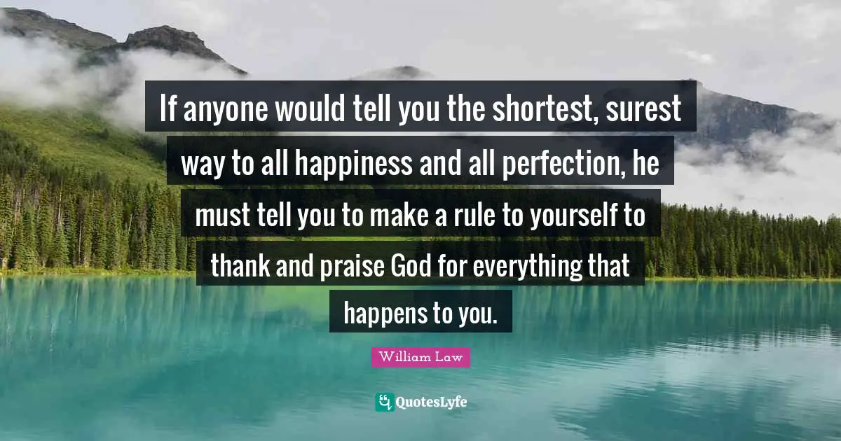 Thankfulness Quotes: "If anyone would tell you the shortest, surest way to all happiness and all perfection, he must tell you to make a rule to yourself to thank and praise God for everything that happens to you."