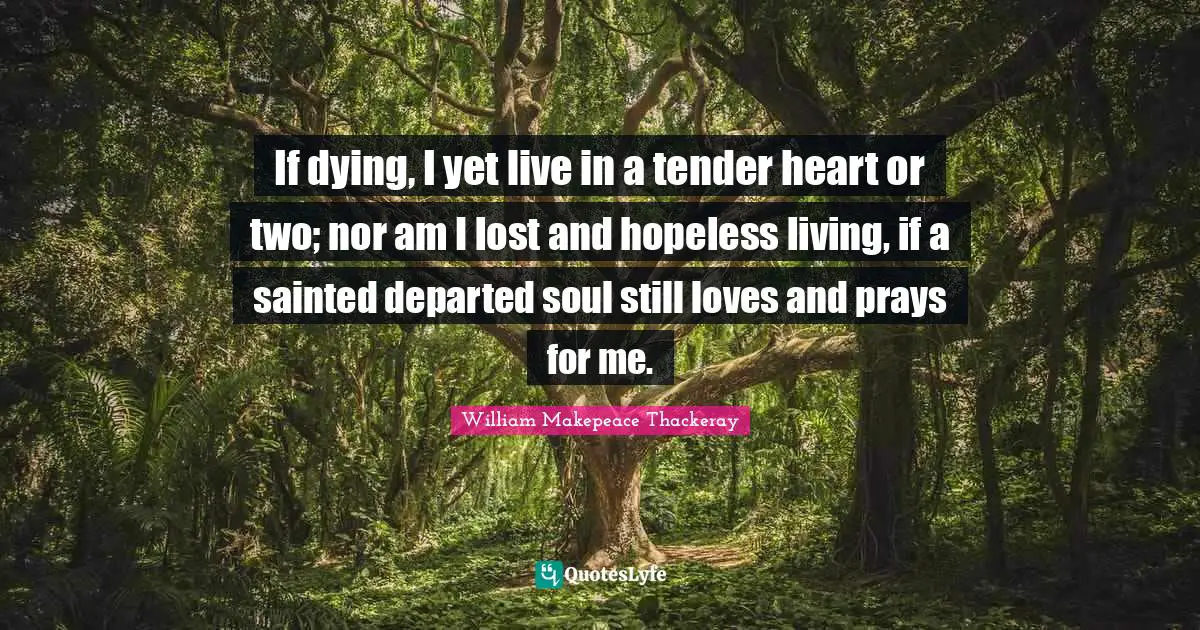If dying, I yet live in a tender heart or two; nor am I lost and hopeless living, if a sainted departed soul still loves and prays for me.
