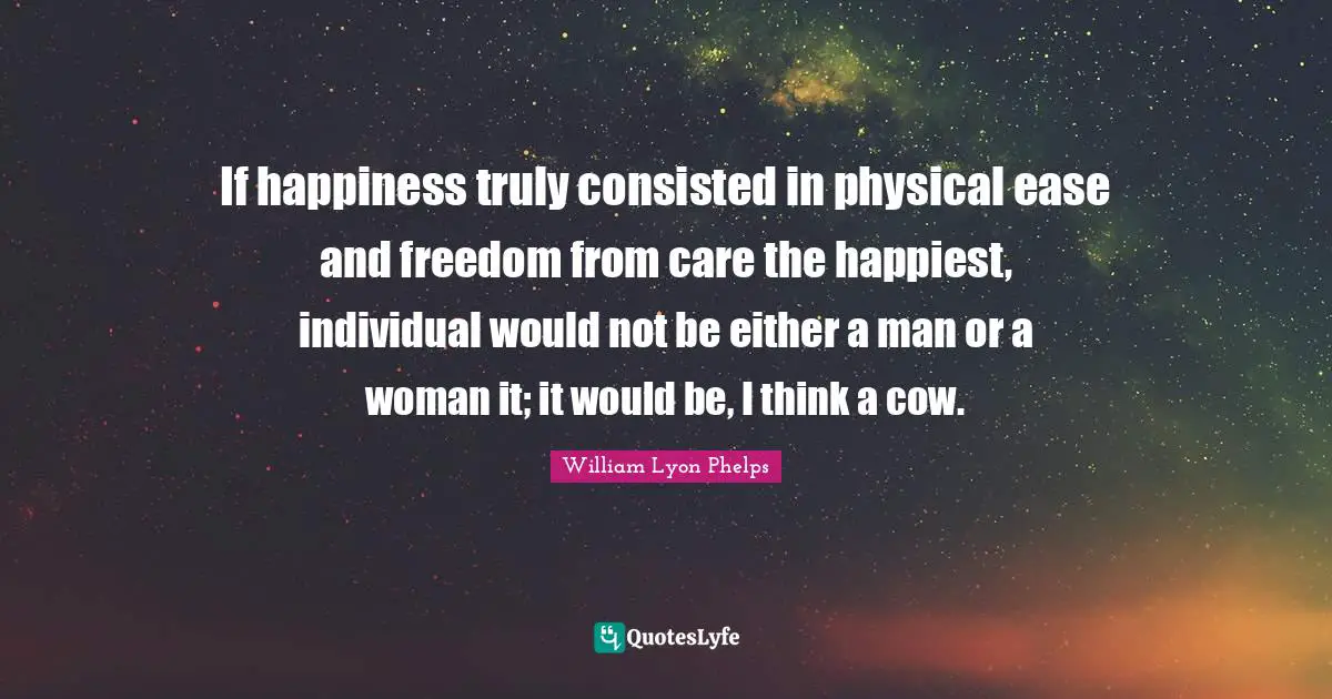 William Lyon Phelps Quotes: "If happiness truly consisted in physical ease and freedom from care the happiest, individual would not be either a man or a woman it; it would be, I think a cow."