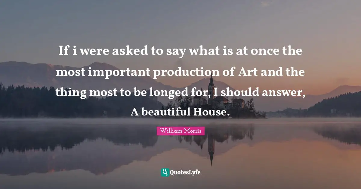 William Morris Quotes: "If i were asked to say what is at once the most important production of Art and the thing most to be longed for, I should answer, A beautiful House."