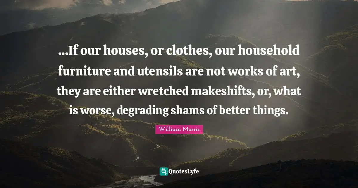 William Morris Quotes: "...If our houses, or clothes, our household furniture and utensils are not works of art, they are either wretched makeshifts, or, what is worse, degrading shams of better things."