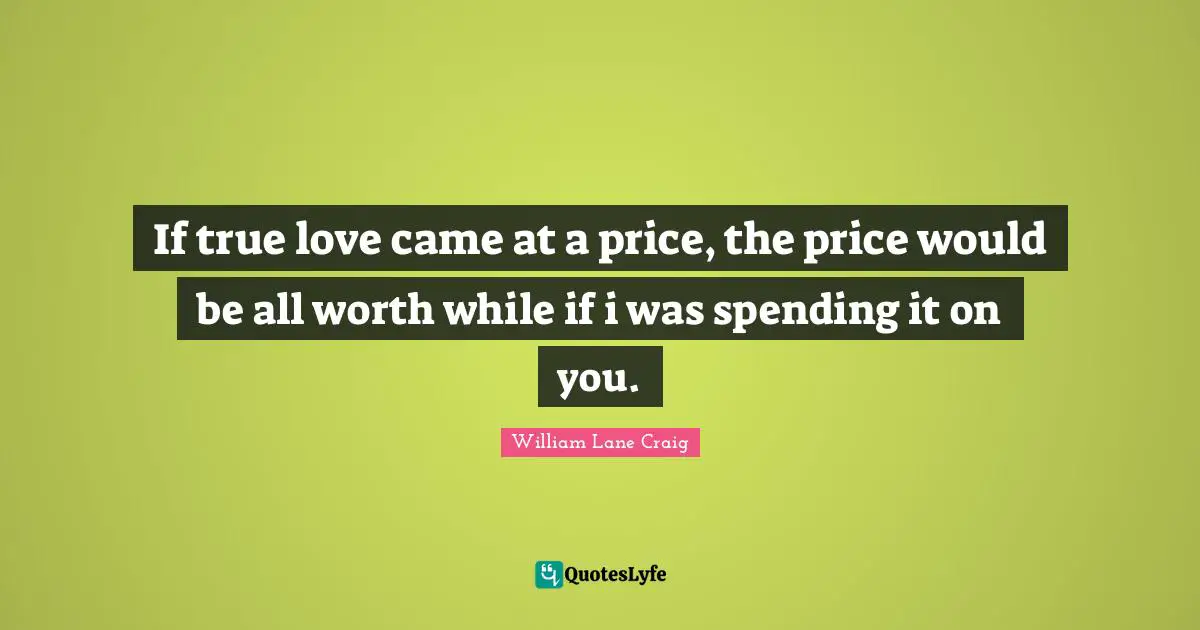 If true love came at a price, the price would be all worth while if i was spending it on you.