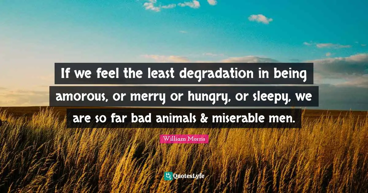 William Morris Quotes: "If we feel the least degradation in being amorous, or merry or hungry, or sleepy, we are so far bad animals & miserable men."