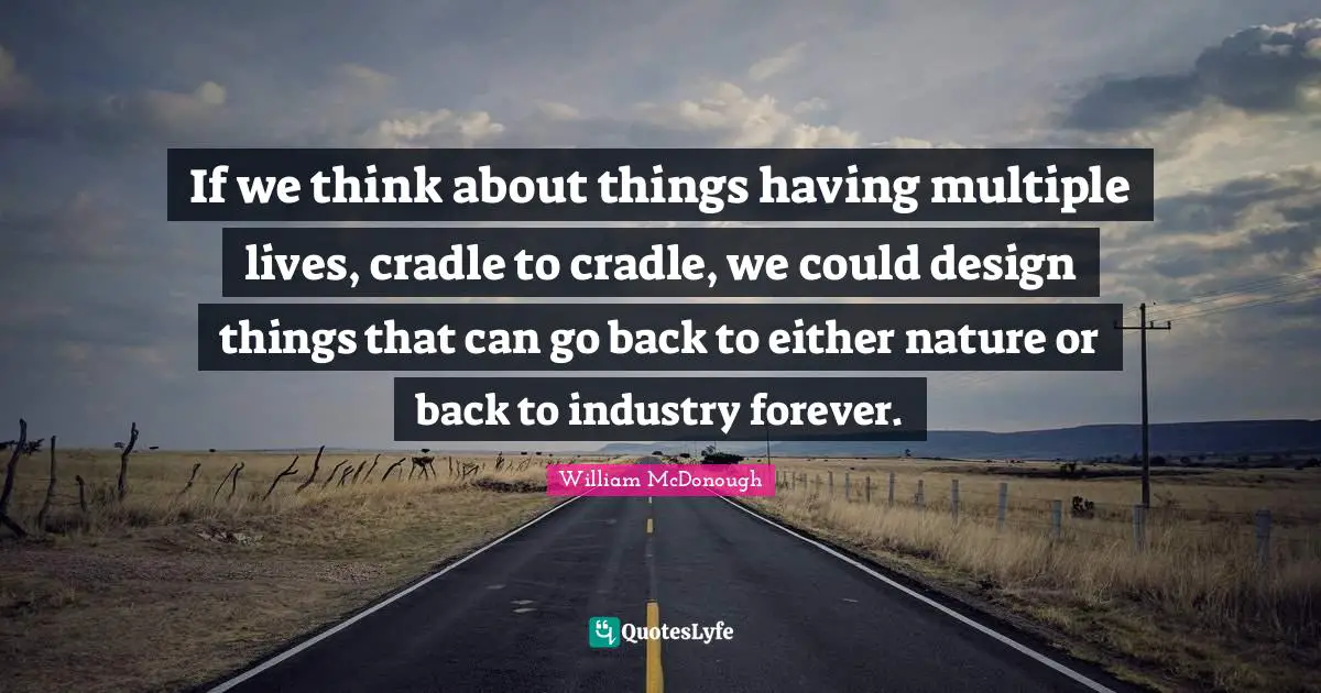 If we think about things having multiple lives, cradle to cradle, we could design things that can go back to either nature or back to industry forever.