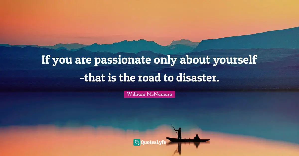 If you are passionate only about yourself -that is the road to disaster.