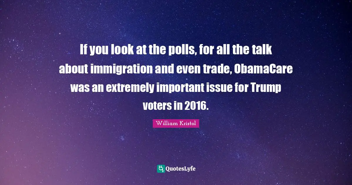 William Kristol Quotes: "If you look at the polls, for all the talk about immigration and even trade, ObamaCare was an extremely important issue for Trump voters in 2016."