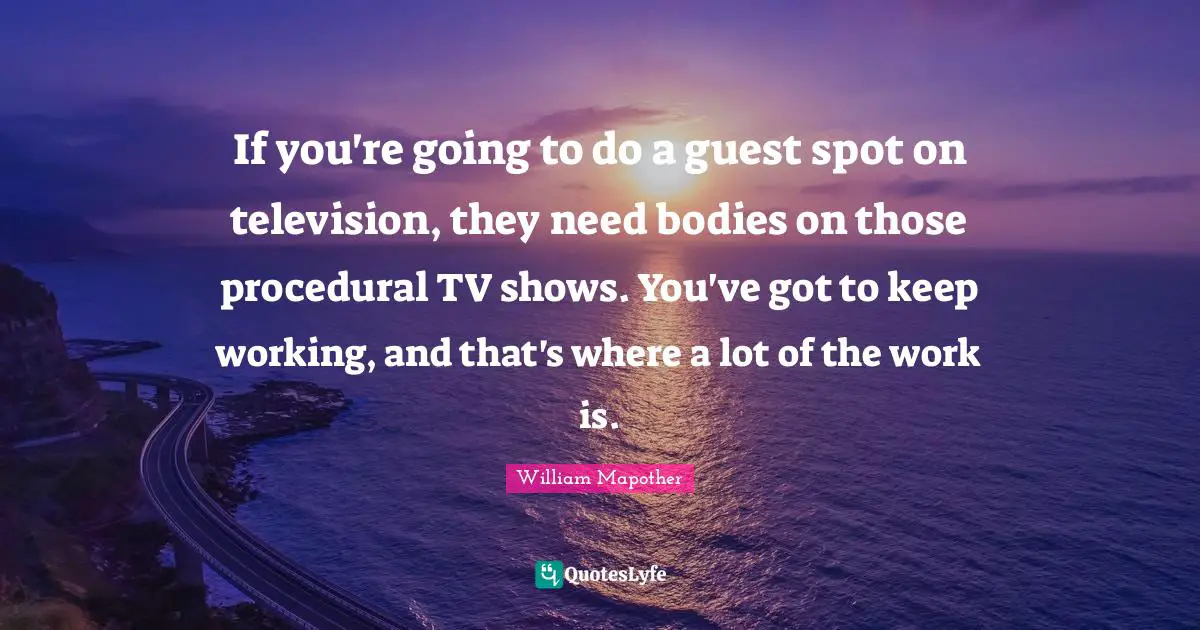 If you're going to do a guest spot on television, they need bodies on those procedural TV shows. You've got to keep working, and that's where a lot of the work is.